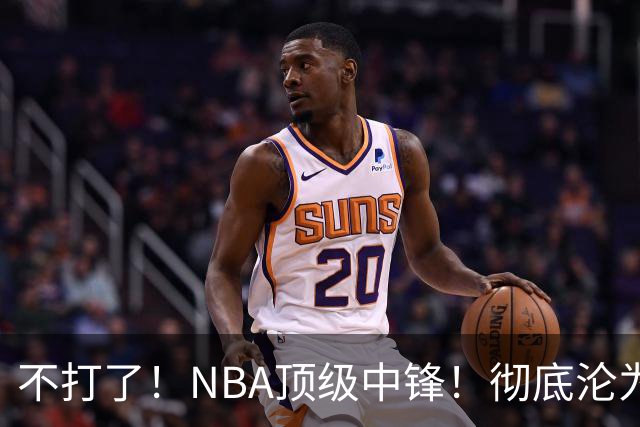 不打了！NBA顶级中锋！彻底沦为玻璃人