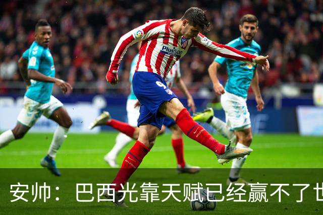 安帅：巴西光靠天赋已经赢不了世界杯，现在更讲究团队配合